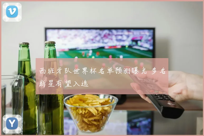 西班牙队世界杯名单预测曝光 多名新星有望入选